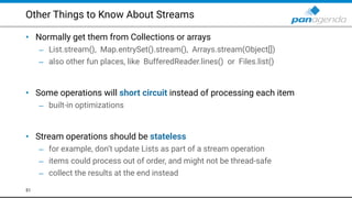 Other Things to Know About Streams
• Normally get them from Collections or arrays
– List.stream(), Map.entrySet().stream(), Arrays.stream(Object[])
– also other fun places, like BufferedReader.lines() or Files.list() 
 
• Some operations will short circuit instead of processing each item
– built-in optimizations 
 
• Stream operations should be stateless
– for example, don’t update Lists as part of a stream operation
– items could process out of order, and might not be thread-safe
– collect the results at the end instead
51
 