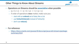 Other Things to Know About Streams
• Operations on Streams should be associative when possible
– (a + b + c) == (c + b + a) == b + (a + c)
– if order of operations does matter, make sure you:
• start with an ordered set of data, like a List
• use forEachOrdered() instead of forEach()
• don’t use reduce()  
 
• For reference:
– https://docs.oracle.com/javase/8/docs/api/java/util/stream/package-
summary.html
52
 