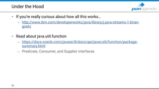 Under the Hood
• If you’re really curious about how all this works…
– http://www.ibm.com/developerworks/java/library/j-java-streams-1-brian-
goetz  
• Read about java.util.function
– https://docs.oracle.com/javase/8/docs/api/java/util/function/package-
summary.html
– Predicate, Consumer, and Supplier interfaces
53
 