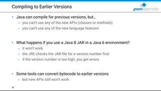 Compiling to Earlier Versions
• Java can compile for previous versions, but…
– you can’t use any of the new APIs (classes or methods)
– you can’t use any of the new language features 
 
• What happens if you use a Java 8 JAR in a Java 6 environment?
– it won’t work
– the JRE checks the JAR file for a version number first
– if the version number is too high, you get errors 
 
• Some tools can convert bytecode to earlier versions
– but new APIs still won’t work
56
 