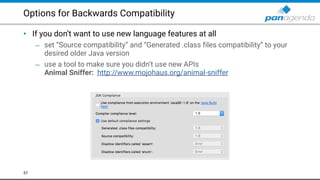 Options for Backwards Compatibility
• If you don’t want to use new language features at all
– set “Source compatibility” and “Generated .class files compatibility” to your
desired older Java version
– use a tool to make sure you didn’t use new APIs 
Animal Sniffer: http://www.mojohaus.org/animal-sniffer  
57
 