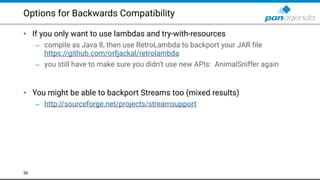 Options for Backwards Compatibility
• If you only want to use lambdas and try-with-resources
– compile as Java 8, then use RetroLambda to backport your JAR file  
https://github.com/orfjackal/retrolambda
– you still have to make sure you didn’t use new APIs: AnimalSniffer again 
 
• You might be able to backport Streams too (mixed results)
– http://sourceforge.net/projects/streamsupport
58
 