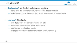 Is It Worth It?
• Backporting? Maybe, but probably not regularly
– Risky: even if it seems to work, hard to test if it really worked
– make sure you have great unit tests to run against the backported code 
 
• Learning? Absolutely!
– even if you can’t use Java 8 now, you will later
– functional programming can be much “safer”
– teaches you good coding habits
– helps you understand code examples on StackOverflow ;)
59
 