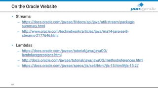 On the Oracle Website
• Streams
– https://docs.oracle.com/javase/8/docs/api/java/util/stream/package-
summary.html
– http://www.oracle.com/technetwork/articles/java/ma14-java-se-8-
streams-2177646.html  
• Lambdas
– https://docs.oracle.com/javase/tutorial/java/javaOO/
lambdaexpressions.html
– http://docs.oracle.com/javase/tutorial/java/javaOO/methodreferences.html
– https://docs.oracle.com/javase/specs/jls/se8/html/jls-15.html#jls-15.27
61
 