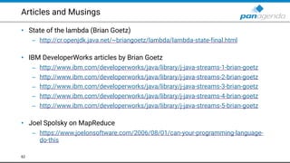 Articles and Musings
• State of the lambda (Brian Goetz)
– http://cr.openjdk.java.net/~briangoetz/lambda/lambda-state-final.html  
• IBM DeveloperWorks articles by Brian Goetz
– http://www.ibm.com/developerworks/java/library/j-java-streams-1-brian-goetz
– http://www.ibm.com/developerworks/java/library/j-java-streams-2-brian-goetz
– http://www.ibm.com/developerworks/java/library/j-java-streams-3-brian-goetz
– http://www.ibm.com/developerworks/java/library/j-java-streams-4-brian-goetz
– http://www.ibm.com/developerworks/java/library/j-java-streams-5-brian-goetz 
• Joel Spolsky on MapReduce
– https://www.joelonsoftware.com/2006/08/01/can-your-programming-language-
do-this
62
 