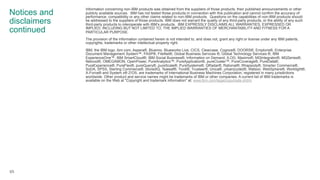 Notices and
disclaimers
continued
Information concerning non-IBM products was obtained from the suppliers of those products, their published announcements or other
publicly available sources. IBM has not tested those products in connection with this publication and cannot confirm the accuracy of
performance, compatibility or any other claims related to non-IBM products. Questions on the capabilities of non-IBM products should
be addressed to the suppliers of those products. IBM does not warrant the quality of any third-party products, or the ability of any such
third-party products to interoperate with IBM’s products. IBM EXPRESSLY DISCLAIMS ALL WARRANTIES, EXPRESSED OR
IMPLIED, INCLUDING BUT NOT LIMITED TO, THE IMPLIED WARRANTIES OF MERCHANTABILITY AND FITNESS FOR A
PARTICULAR PURPOSE.
The provision of the information contained herein is not intended to, and does not, grant any right or license under any IBM patents,
copyrights, trademarks or other intellectual property right.
IBM, the IBM logo, ibm.com, Aspera®, Bluemix, Blueworks Live, CICS, Clearcase, Cognos®, DOORS®, Emptoris®, Enterprise
Document Management System™, FASP®, FileNet®, Global Business Services ®, Global Technology Services ®, IBM
ExperienceOne™, IBM SmartCloud®, IBM Social Business®, Information on Demand, ILOG, Maximo®, MQIntegrator®, MQSeries®,
Netcool®, OMEGAMON, OpenPower, PureAnalytics™, PureApplication®, pureCluster™, PureCoverage®, PureData®,
PureExperience®, PureFlex®, pureQuery®, pureScale®, PureSystems®, QRadar®, Rational®, Rhapsody®, Smarter Commerce®,
SoDA, SPSS, Sterling Commerce®, StoredIQ, Tealeaf®, Tivoli®, Trusteer®, Unica®, urban{code}®, Watson, WebSphere®, Worklight®,
X-Force® and System z® Z/OS, are trademarks of International Business Machines Corporation, registered in many jurisdictions
worldwide. Other product and service names might be trademarks of IBM or other companies. A current list of IBM trademarks is
available on the Web at "Copyright and trademark information" at: www.ibm.com/legal/copytrade.shtml.
65
 