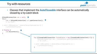 Try-with-resources
• Classes that implement the AutoCloseable interface can be automatically
closed by a try-catch block
HttpsURLConnection con = null;
try {
con = (HttpsURLConnection) url.openConnection();
// do stuff..
} catch (IOException | GeneralSecurityException e) {
e.printStackTrace();
} finally {
con.disconnect();
}
try (CloseableURLConnection closeableCon = new CloseableURLConnection(url)) {
HttpsURLConnection con = closeableCon.getHttpsConnection();
// do stuff..
} catch (IOException | GeneralSecurityException e) {
e.printStackTrace();
}
*
*
*
 