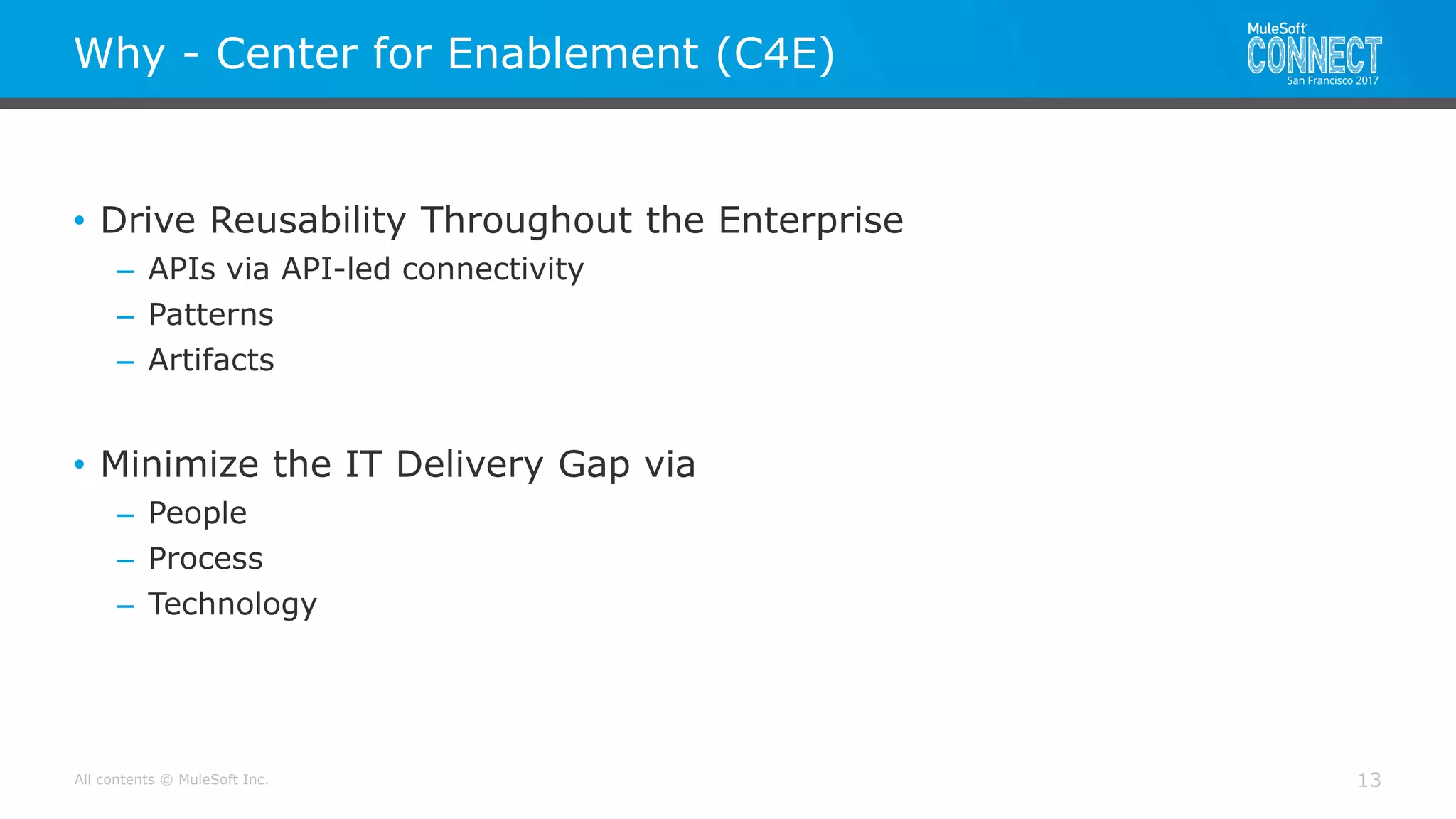 All contents © MuleSoft Inc.
Why - Center for Enablement (C4E)
13
• Drive Reusability Throughout the Enterprise
– APIs via API-led connectivity
– Patterns
– Artifacts
• Minimize the IT Delivery Gap via
– People
– Process
– Technology
 