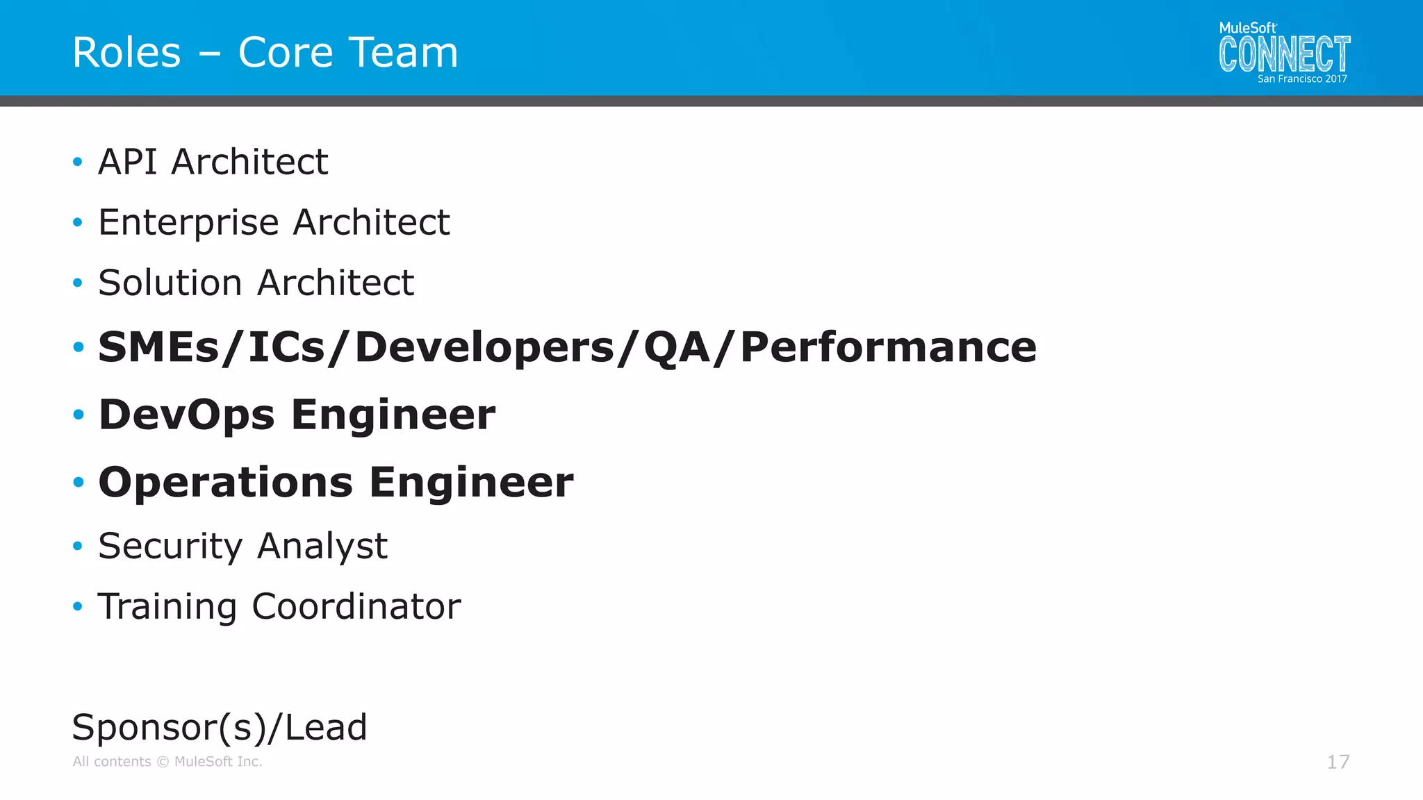 All contents © MuleSoft Inc.
Roles – Core Team
17
• API Architect
• Enterprise Architect
• Solution Architect
• SMEs/ICs/Developers/QA/Performance
• DevOps Engineer
• Operations Engineer
• Security Analyst
• Training Coordinator
Sponsor(s)/Lead
 