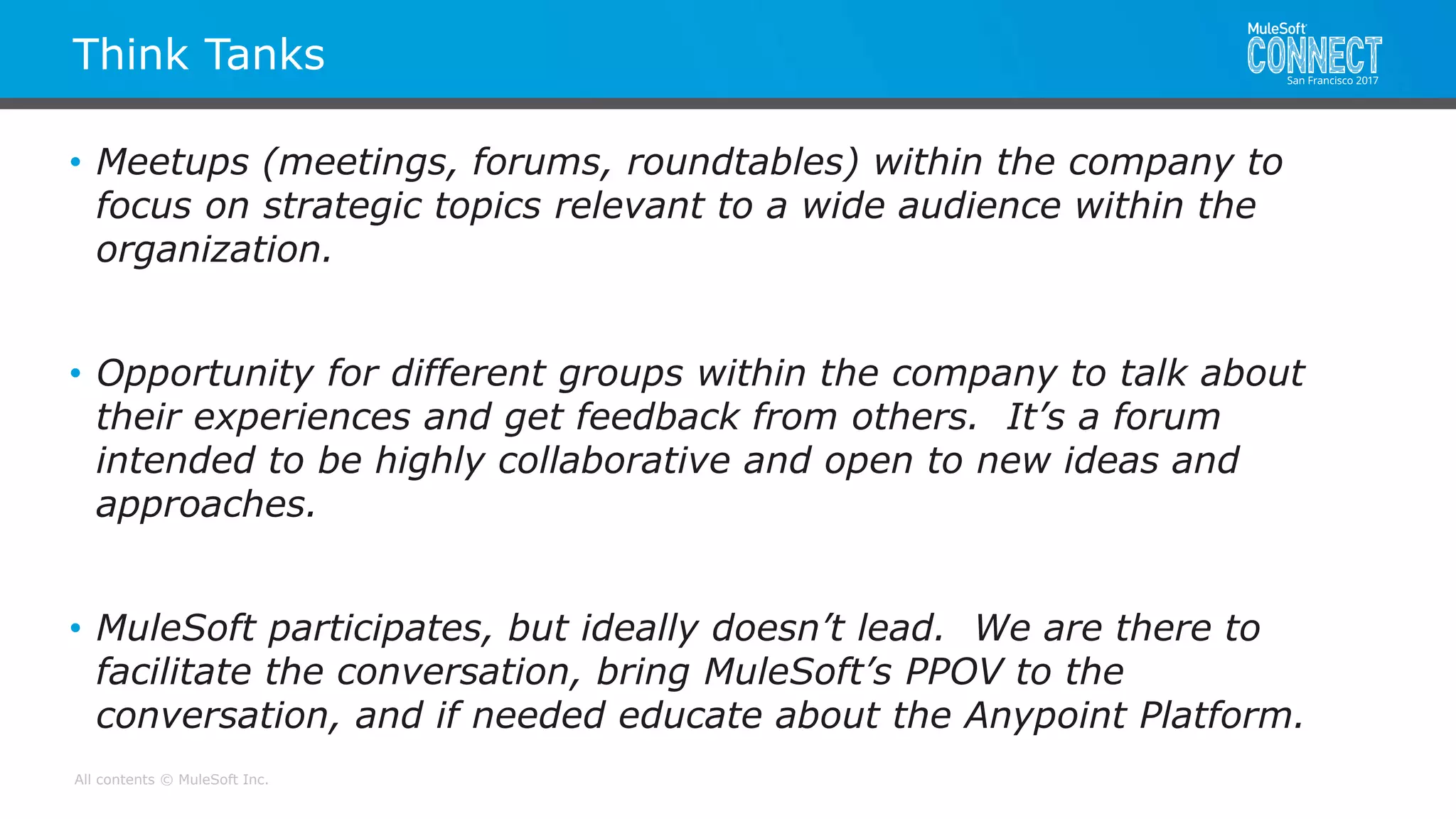 All contents © MuleSoft Inc.
Think Tanks
• Meetups (meetings, forums, roundtables) within the company to
focus on strategic topics relevant to a wide audience within the
organization.
• Opportunity for different groups within the company to talk about
their experiences and get feedback from others. It’s a forum
intended to be highly collaborative and open to new ideas and
approaches.
• MuleSoft participates, but ideally doesn’t lead. We are there to
facilitate the conversation, bring MuleSoft’s PPOV to the
conversation, and if needed educate about the Anypoint Platform.
 