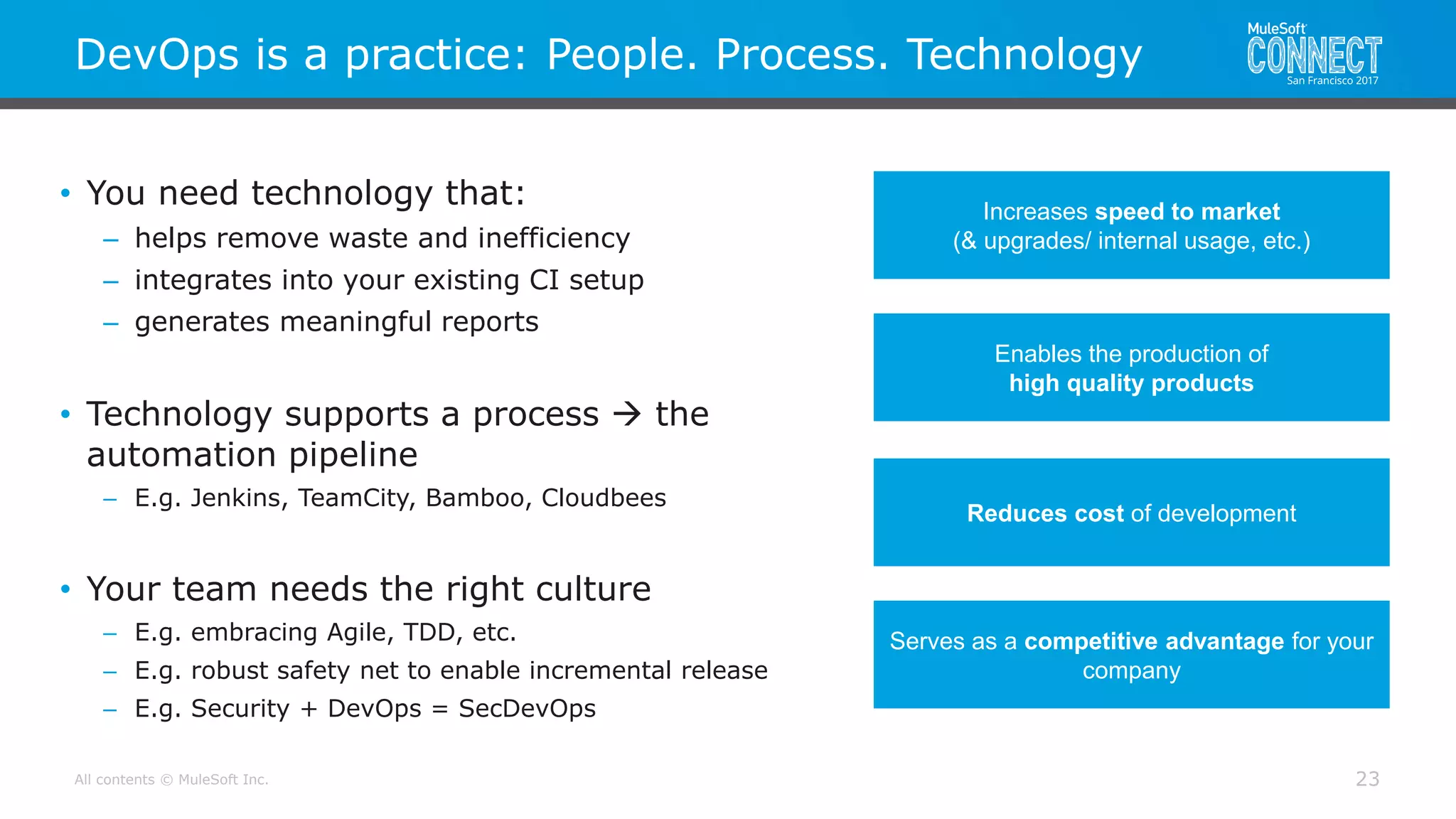 All contents © MuleSoft Inc.
DevOps is a practice: People. Process. Technology
23
• You need technology that:
– helps remove waste and inefficiency
– integrates into your existing CI setup
– generates meaningful reports
• Technology supports a process  the
automation pipeline
– E.g. Jenkins, TeamCity, Bamboo, Cloudbees
• Your team needs the right culture
– E.g. embracing Agile, TDD, etc.
– E.g. robust safety net to enable incremental release
– E.g. Security + DevOps = SecDevOps
Increases speed to market
(& upgrades/ internal usage, etc.)
Enables the production of
high quality products
Serves as a competitive advantage for your
company
Reduces cost of development
 
