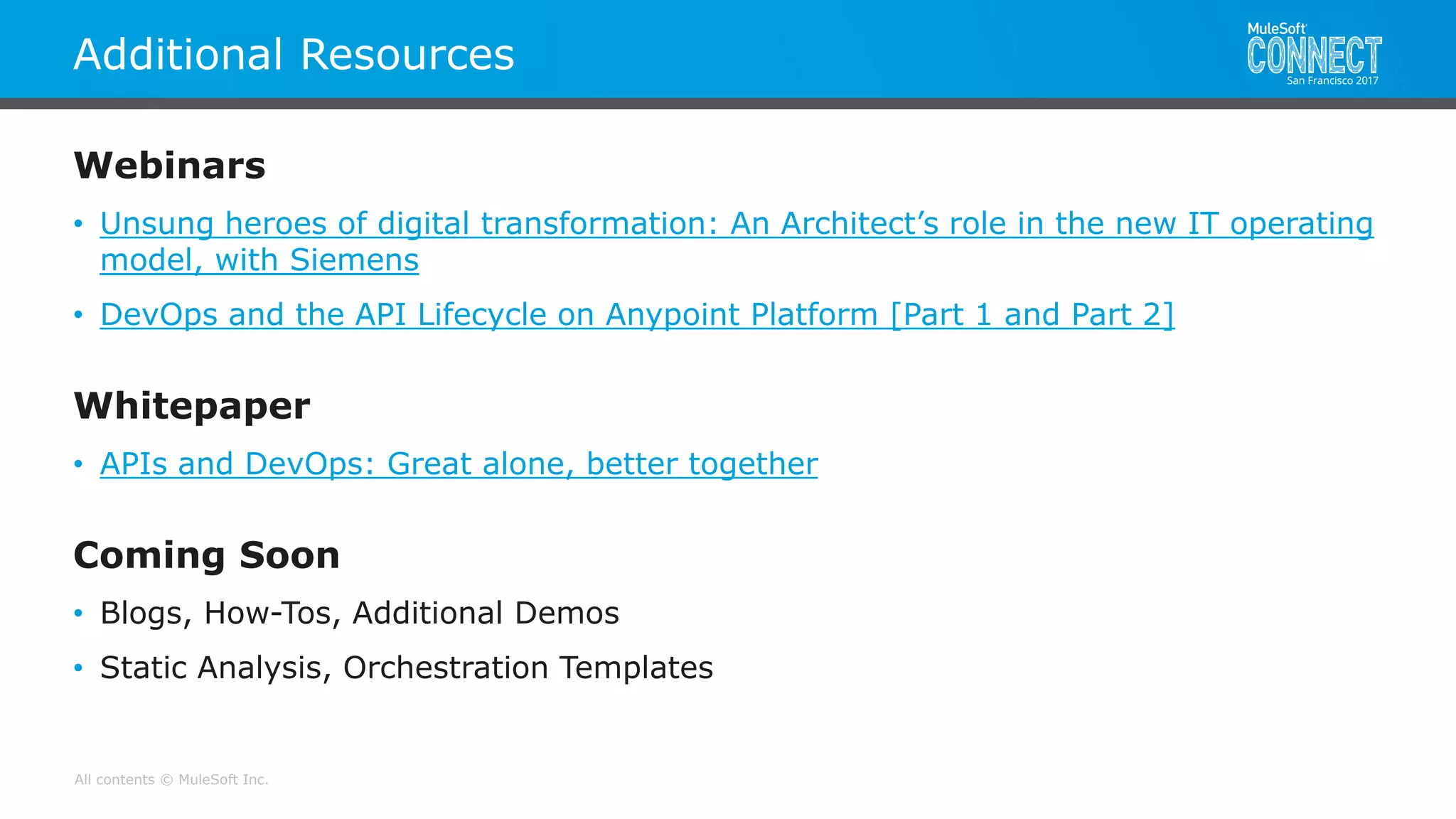 All contents © MuleSoft Inc.
Additional Resources
Webinars
• Unsung heroes of digital transformation: An Architect’s role in the new IT operating
model, with Siemens
• DevOps and the API Lifecycle on Anypoint Platform [Part 1 and Part 2]
Whitepaper
• APIs and DevOps: Great alone, better together
Coming Soon
• Blogs, How-Tos, Additional Demos
• Static Analysis, Orchestration Templates
 