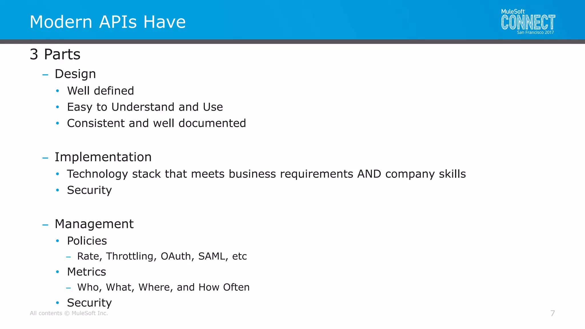 All contents © MuleSoft Inc.
Modern APIs Have
7
3 Parts
– Design
• Well defined
• Easy to Understand and Use
• Consistent and well documented
– Implementation
• Technology stack that meets business requirements AND company skills
• Security
– Management
• Policies
– Rate, Throttling, OAuth, SAML, etc
• Metrics
– Who, What, Where, and How Often
• Security
 