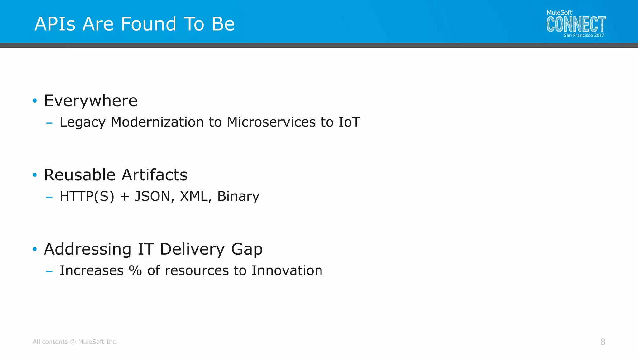 All contents © MuleSoft Inc.
APIs Are Found To Be
8
• Everywhere
– Legacy Modernization to Microservices to IoT
• Reusable Artifacts
– HTTP(S) + JSON, XML, Binary
• Addressing IT Delivery Gap
– Increases % of resources to Innovation
 