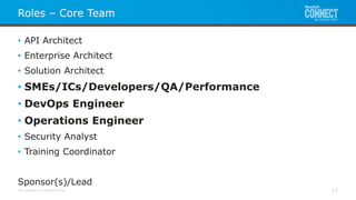 All contents © MuleSoft Inc.
Roles – Core Team
17
• API Architect
• Enterprise Architect
• Solution Architect
• SMEs/ICs/Developers/QA/Performance
• DevOps Engineer
• Operations Engineer
• Security Analyst
• Training Coordinator
Sponsor(s)/Lead
 