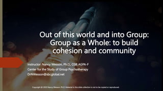 Out of this world and into Group:
Group as a Whole: to build
cohesion and community
Instructor: Nancy Wesson, Ph.D., CGP, AGPA-F
Center for the Study of Group Psychotherapy
DrNWesson@sbcglobal.net
Copyright @ 2023 Nancy Wesson, Ph.D. Material in this slide collection is not to be copied or reproduced.
 