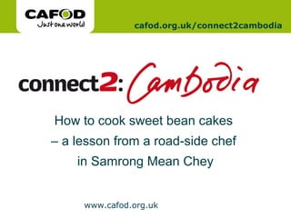www.cafod.org.uk
www.cafod.org.uk
cafod.org.uk/connect2cambodia
How to cook sweet bean cakes
– a lesson from a road-side chef
in Samrong Mean Chey
 