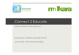 Connect 2 Educate
AAC and iPads in the classroom
Fiona Barron, Malkara Specialist School
Jane Farrall, Jane Farrall Consulting
 