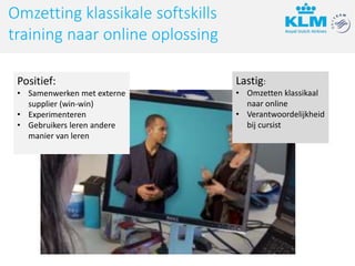 Omzetting klassikale softskills
training naar online oplossing
Positief:
• Samenwerken met externe
supplier (win-win)
• Experimenteren
• Gebruikers leren andere
manier van leren
Lastig:
• Omzetten klassikaal
naar online
• Verantwoordelijkheid
bij cursist
 