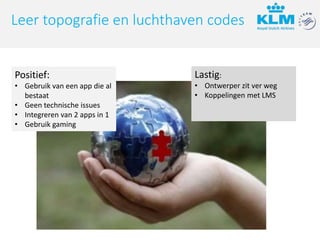Lastig:
• Ontwerper zit ver weg
• Koppelingen met LMS
Leer topografie en luchthaven codes
Positief:
• Gebruik van een app die al
bestaat
• Geen technische issues
• Integreren van 2 apps in 1
• Gebruik gaming
 