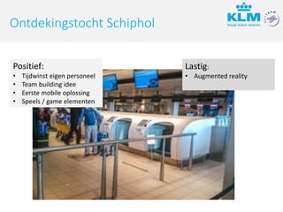 Lastig:
• Augmented reality
Ontdekingstocht Schiphol
Positief:
• Tijdwinst eigen personeel
• Team building idee
• Eerste mobile oplossing
• Speels / game elementen
 