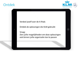Verdeel jezelf over de 4 iPads
Ontdek de oplossingen die KLM gebruikt
Vraag:
Zien jullie mogelijkheden om deze oplossingen
ook binnen jullie organisatie toe te passen
Ontdek
 