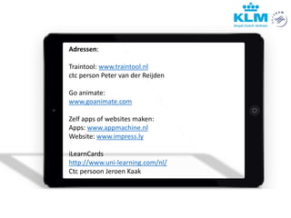 Adressen:
Traintool: www.traintool.nl
ctc person Peter van der Reijden
Go animate:
www.goanimate.com
Zelf apps of websites maken:
Apps: www.appmachine.nl
Website: www.impress.ly
iLearnCards
http://www.uni-learning.com/nl/
Ctc persoon Jeroen Kaak
 