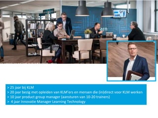 > 25 jaar bij KLM
> 20 jaar bezig met opleiden van KLM’ers en mensen die (in)direct voor KLM werken
> 10 jaar product group manager (aansturen van 10-20 trainers)
> 4 jaar Innovatie Manager Learning Technology
 