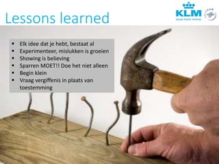 Lessons learned
 Elk idee dat je hebt, bestaat al
 Experimenteer, mislukken is groeien
 Showing is believing
 Sparren MOET!! Doe het niet alleen
 Begin klein
 Vraag vergiffenis in plaats van
toestemming
 