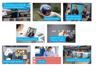 Van klassikaal naar online &
proeve van bekwaamheid
Topografie & codes
Soft skillsonline &
personal coaching
Practise, practice, practise
Systeen leren via
“How to..” video’s
Speurtocht Schiphol met iPad
Maak je eigen tekenfilm Quiz app
 