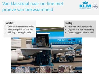 Lastig:
• Internet zwak op locatie
• Organisatie van mastering
• Oplossing past niet in LMS
Positief:
• Gebruik interactieve video
• Mastering skill on the job
• 1/2 dag training in video
Van klassikaal naar on-line met
proeve van bekwaamheid
 