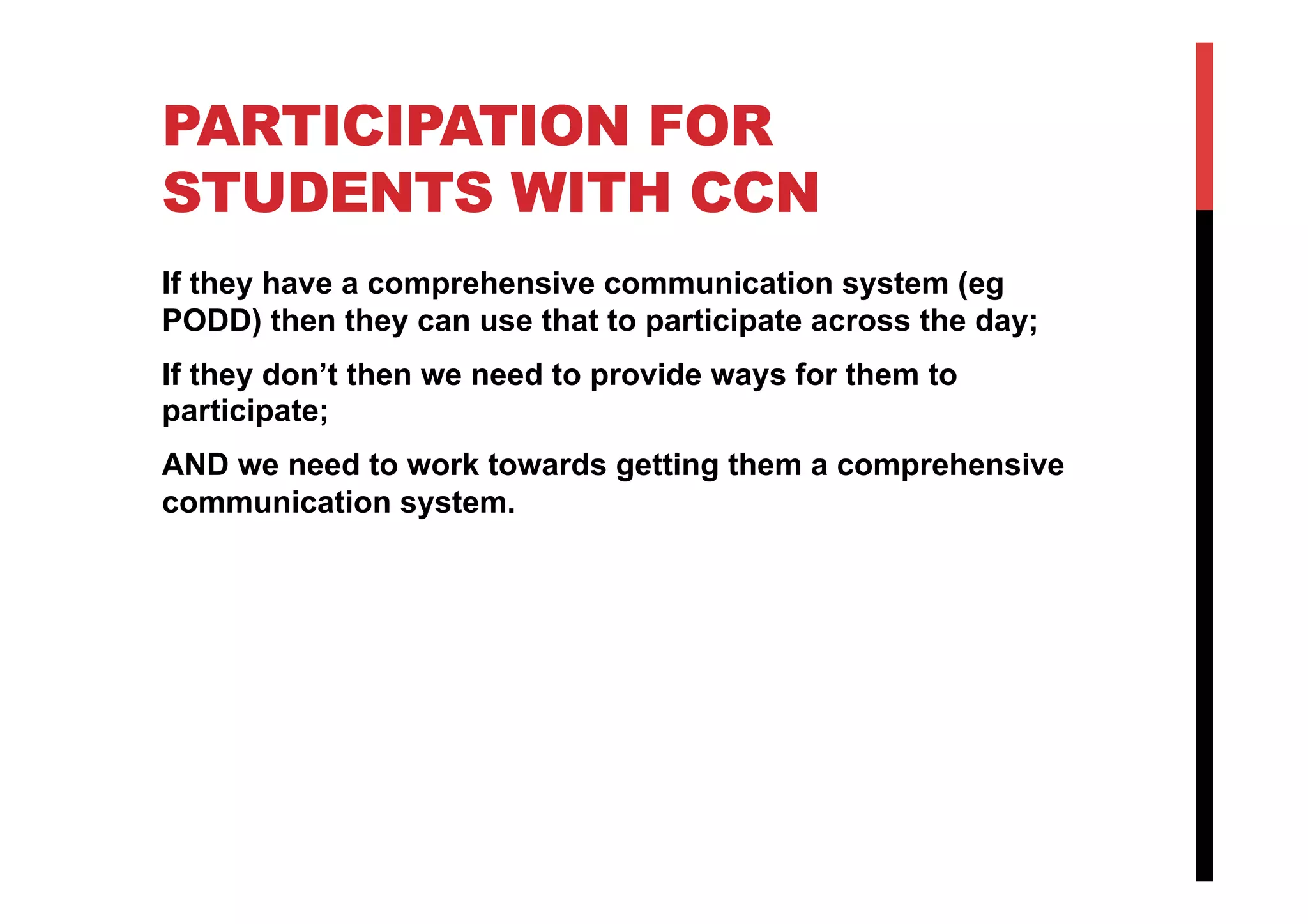 PARTICIPATION FOR
STUDENTS WITH CCN
If they have a comprehensive communication system (eg
PODD) then they can use that to participate across the day;
If they don’t then we need to provide ways for them to
participate;
AND we need to work towards getting them a comprehensive
communication system.
 