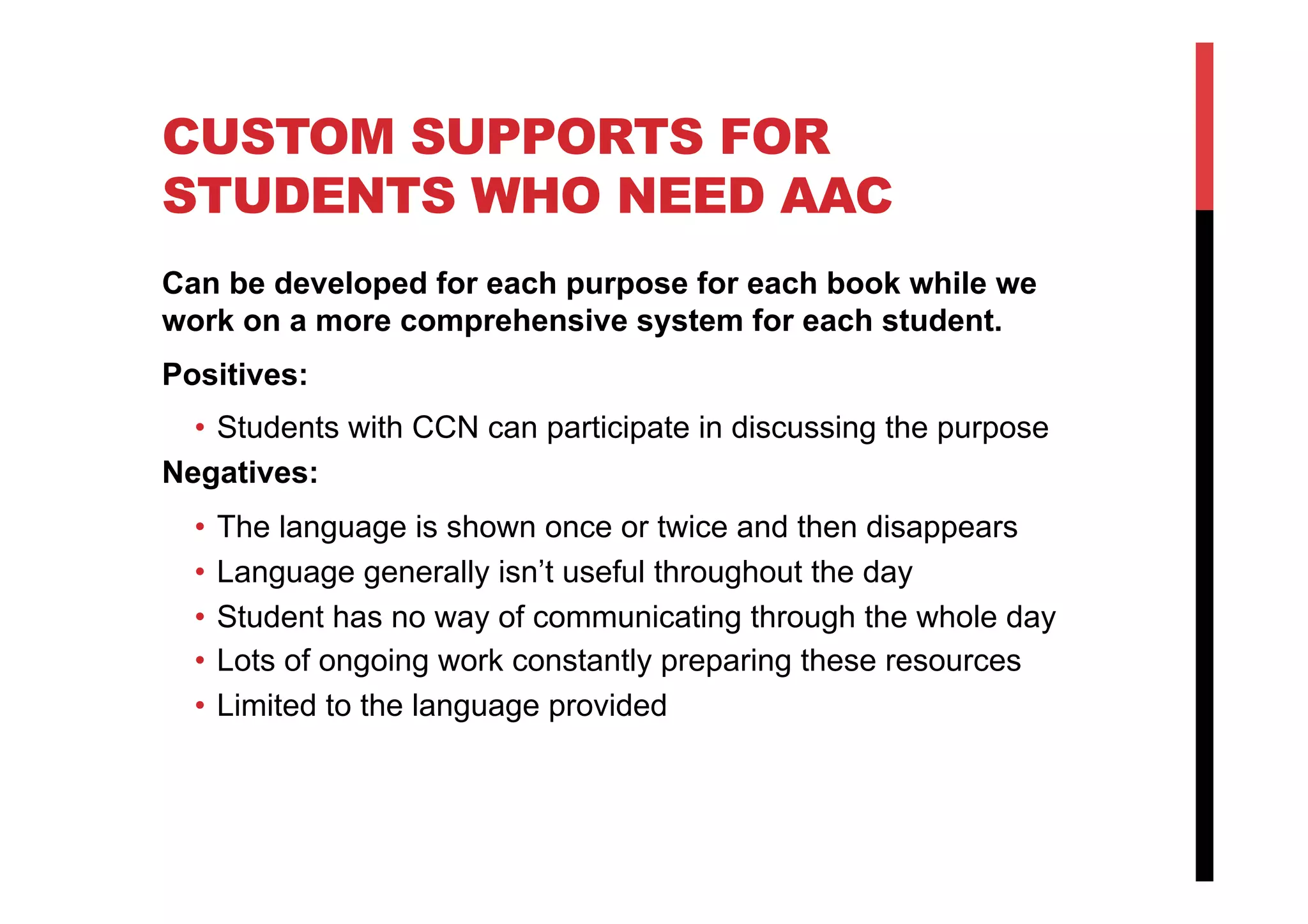CUSTOM SUPPORTS FOR
STUDENTS WHO NEED AAC
Can be developed for each purpose for each book while we
work on a more comprehensive system for each student.
Positives:
•  Students with CCN can participate in discussing the purpose
Negatives:
•  The language is shown once or twice and then disappears
•  Language generally isn’t useful throughout the day
•  Student has no way of communicating through the whole day
•  Lots of ongoing work constantly preparing these resources
•  Limited to the language provided
 