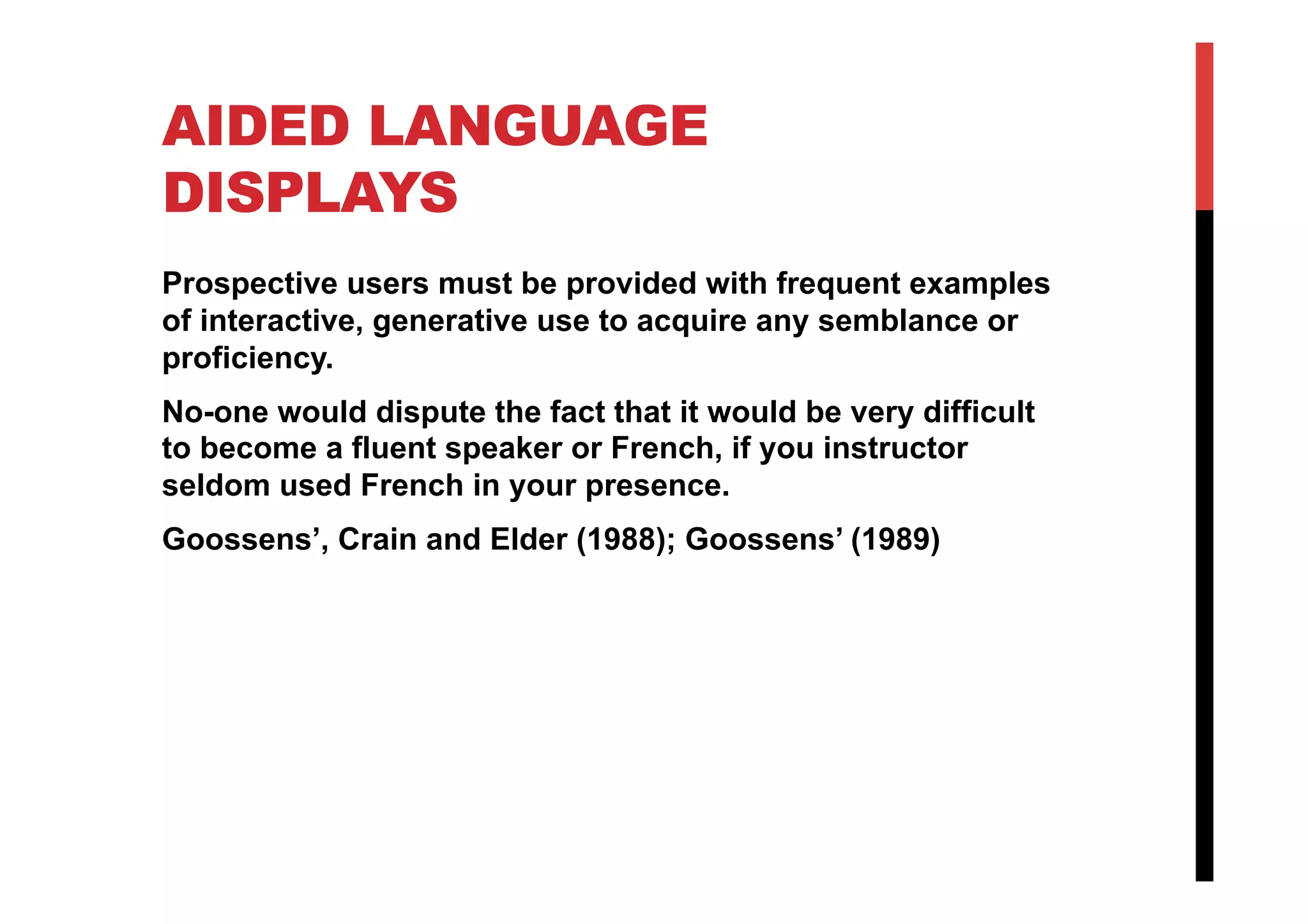 AIDED LANGUAGE
DISPLAYS
Prospective users must be provided with frequent examples
of interactive, generative use to acquire any semblance or
proficiency.
No-one would dispute the fact that it would be very difficult
to become a fluent speaker or French, if you instructor
seldom used French in your presence.
Goossens’, Crain and Elder (1988); Goossens’ (1989)
 