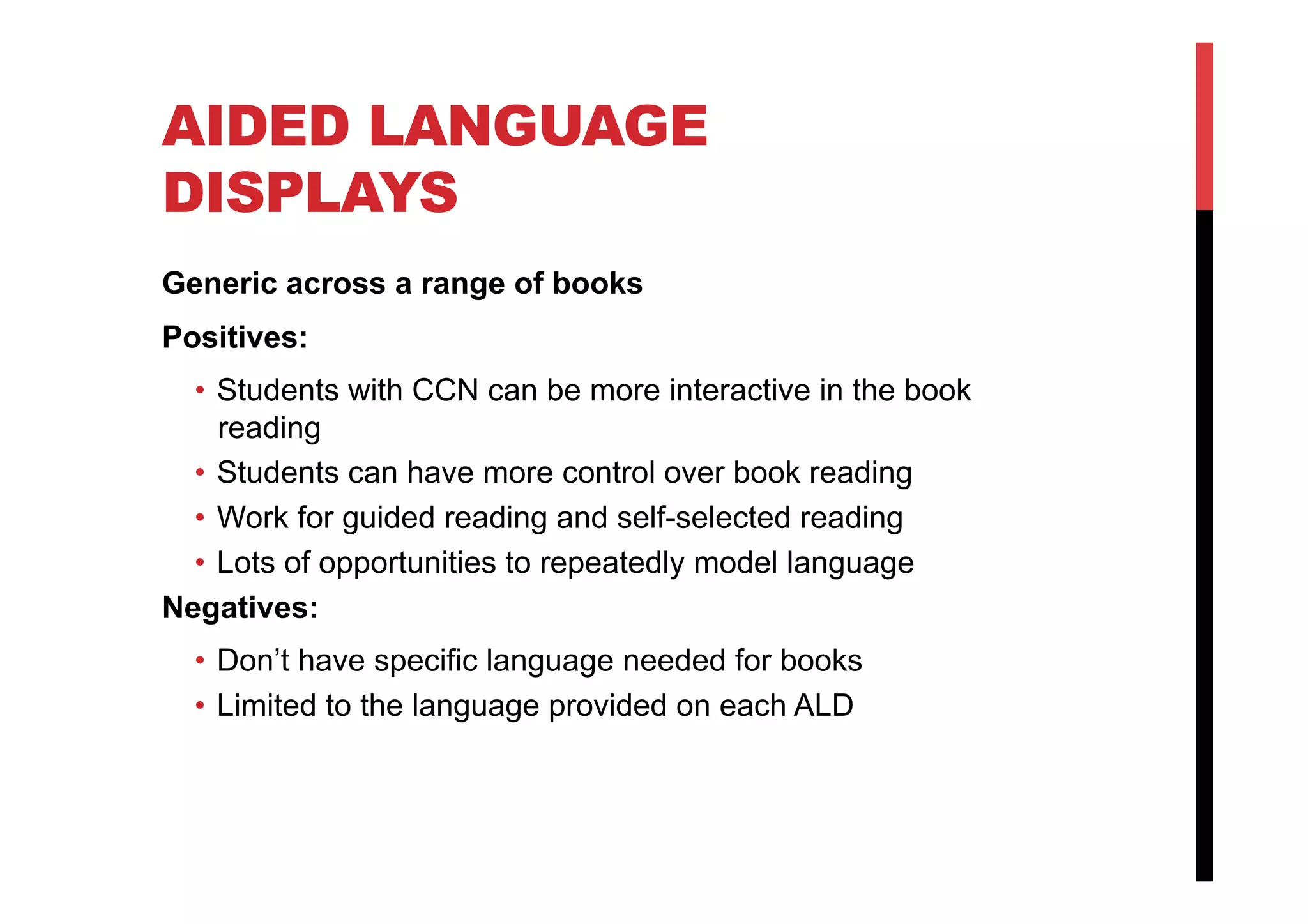 AIDED LANGUAGE
DISPLAYS
Generic across a range of books
Positives:
•  Students with CCN can be more interactive in the book
reading
•  Students can have more control over book reading
•  Work for guided reading and self-selected reading
•  Lots of opportunities to repeatedly model language
Negatives:
•  Don’t have specific language needed for books
•  Limited to the language provided on each ALD
 
