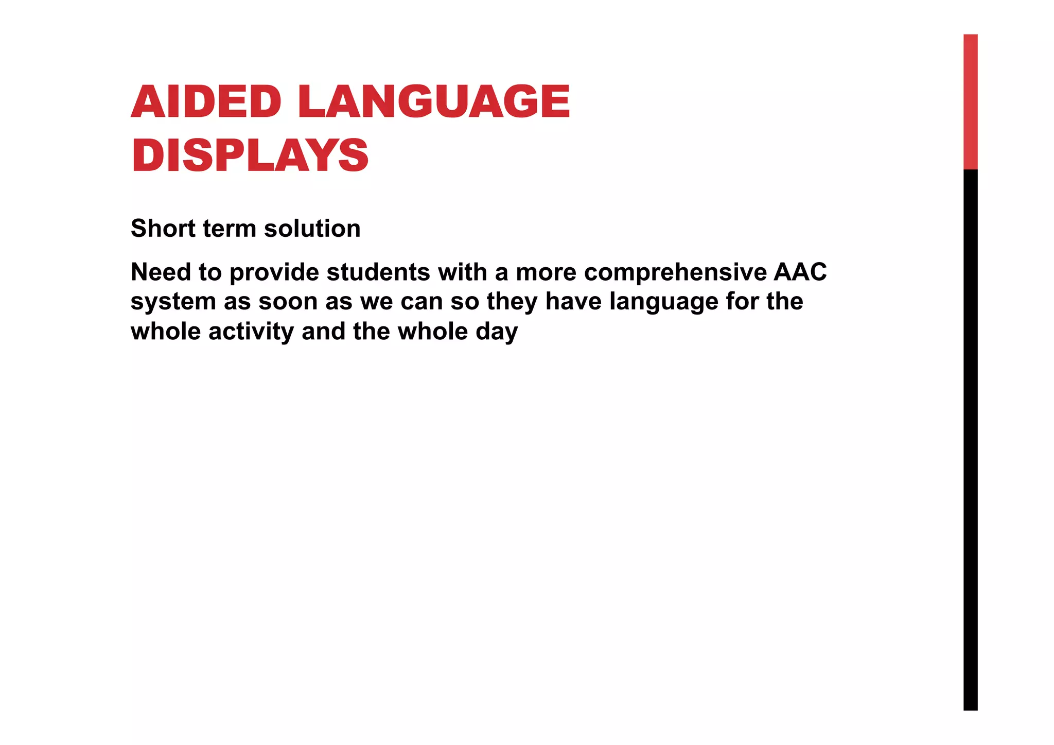 AIDED LANGUAGE
DISPLAYS
Short term solution
Need to provide students with a more comprehensive AAC
system as soon as we can so they have language for the
whole activity and the whole day
 
