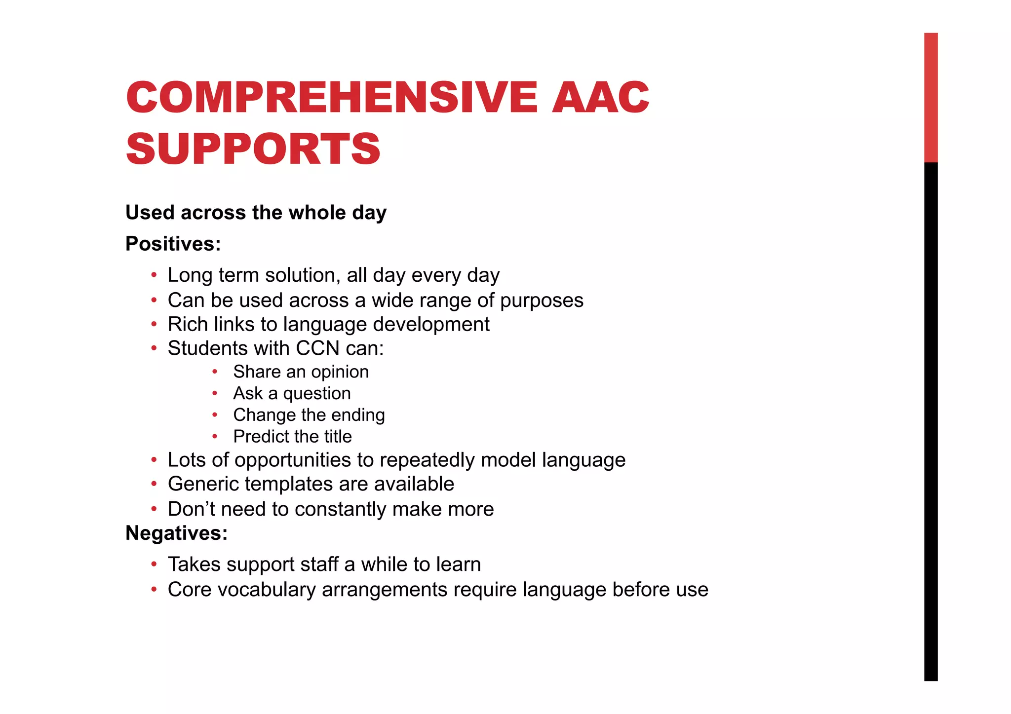 COMPREHENSIVE AAC
SUPPORTS
Used across the whole day
Positives:
•  Long term solution, all day every day
•  Can be used across a wide range of purposes
•  Rich links to language development
•  Students with CCN can:
•  Share an opinion
•  Ask a question
•  Change the ending
•  Predict the title
•  Lots of opportunities to repeatedly model language
•  Generic templates are available
•  Don’t need to constantly make more
Negatives:
•  Takes support staff a while to learn
•  Core vocabulary arrangements require language before use
 