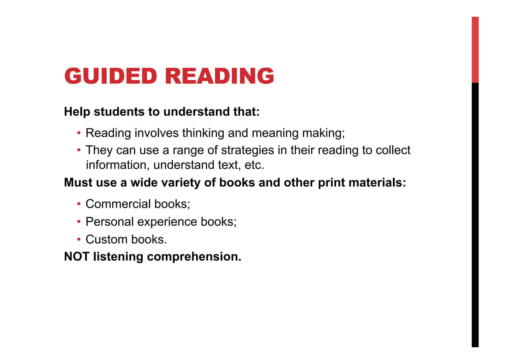 GUIDED READING
Help students to understand that:
•  Reading involves thinking and meaning making;
•  They can use a range of strategies in their reading to collect
information, understand text, etc.
Must use a wide variety of books and other print materials:
•  Commercial books;
•  Personal experience books;
•  Custom books.
NOT listening comprehension.
 