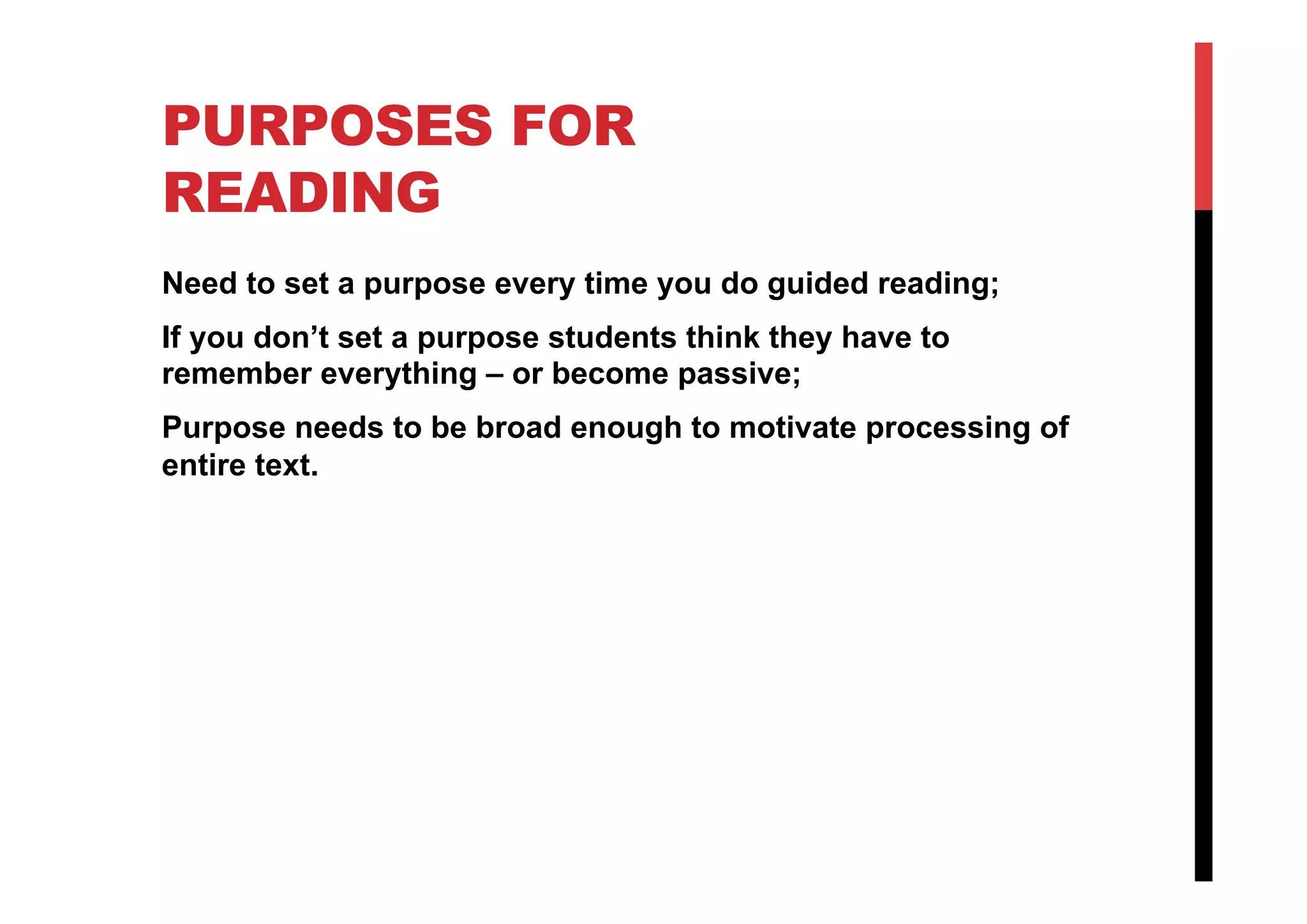 PURPOSES FOR
READING
Need to set a purpose every time you do guided reading;
If you don’t set a purpose students think they have to
remember everything – or become passive;
Purpose needs to be broad enough to motivate processing of
entire text.
 