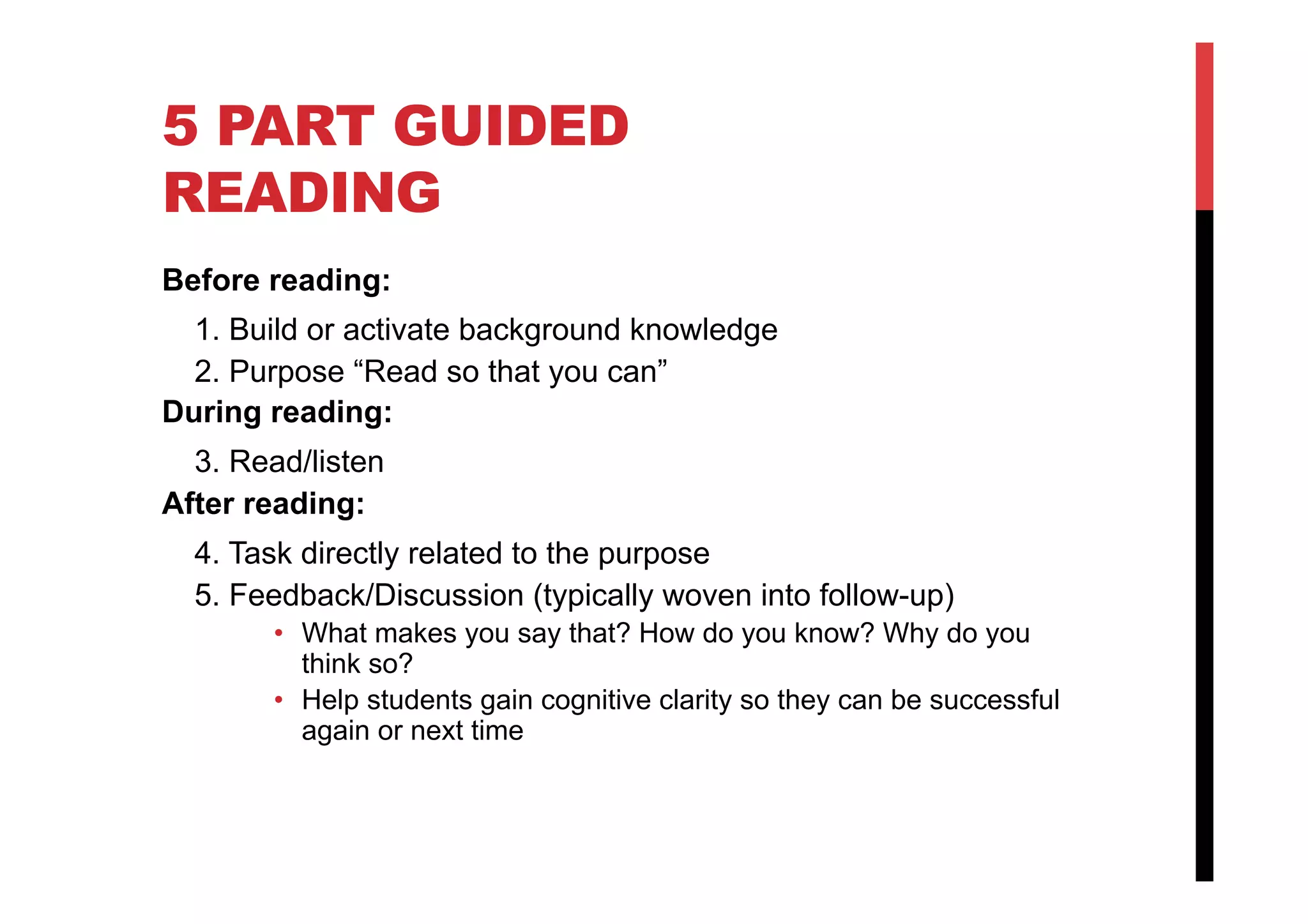 5 PART GUIDED
READING
Before reading:
1. Build or activate background knowledge
2. Purpose “Read so that you can”
During reading:
3. Read/listen
After reading:
4. Task directly related to the purpose
5. Feedback/Discussion (typically woven into follow-up)
•  What makes you say that? How do you know? Why do you
think so?
•  Help students gain cognitive clarity so they can be successful
again or next time
 