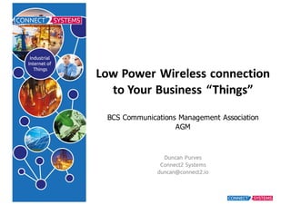 Low Power	
  Wireless	
  connection	
  
to	
  Your	
  Business	
  “Things”
BCS  Communications  Management  Association
AGM
Duncan Purves
Connect2 Systems
duncan@connect2.io
 