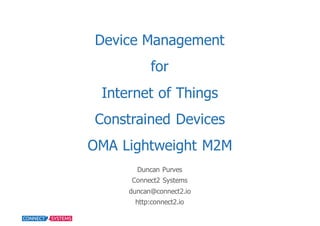 Device  Management
for
Internet  of  Things  
Constrained  Devices
OMA  Lightweight  M2M
Duncan  Purves
Connect2  Systems
duncan@connect2.io
http:connect2.io
 