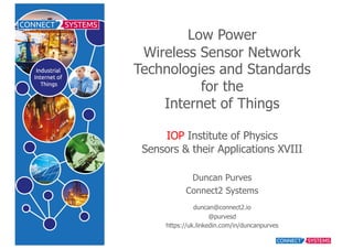 Low  Power
Wireless  Sensor  Network  
Technologies  and  Standards
for  the
Internet  of  Things
IOP Institute  of  Physics  
Sensors  &  their  Applications  XVIII
Duncan  Purves
Connect2  Systems
duncan@connect2.io
@purvesd
https://uk.linkedin.com/in/duncanpurves
 