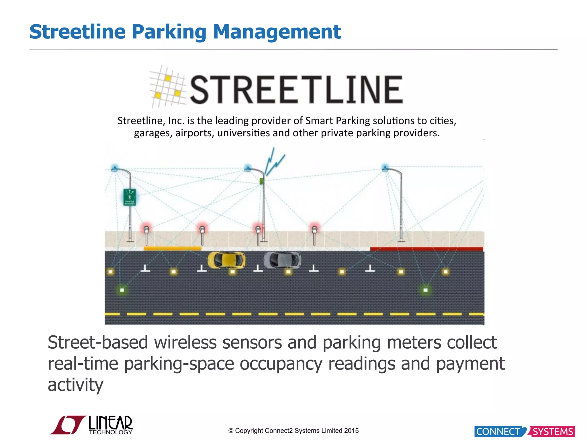 © Copyright Connect2 Systems Limited 2015 Street-based wireless sensors and parking meters collect real-time parking-space occupancy readings and payment activity Streetline Parking Management Streetline,  Inc.  is  the  leading  provider  of  Smart  Parking  solu:ons  to  ci:es,   garages,  airports,  universi:es  and  other  private  parking  providers.     