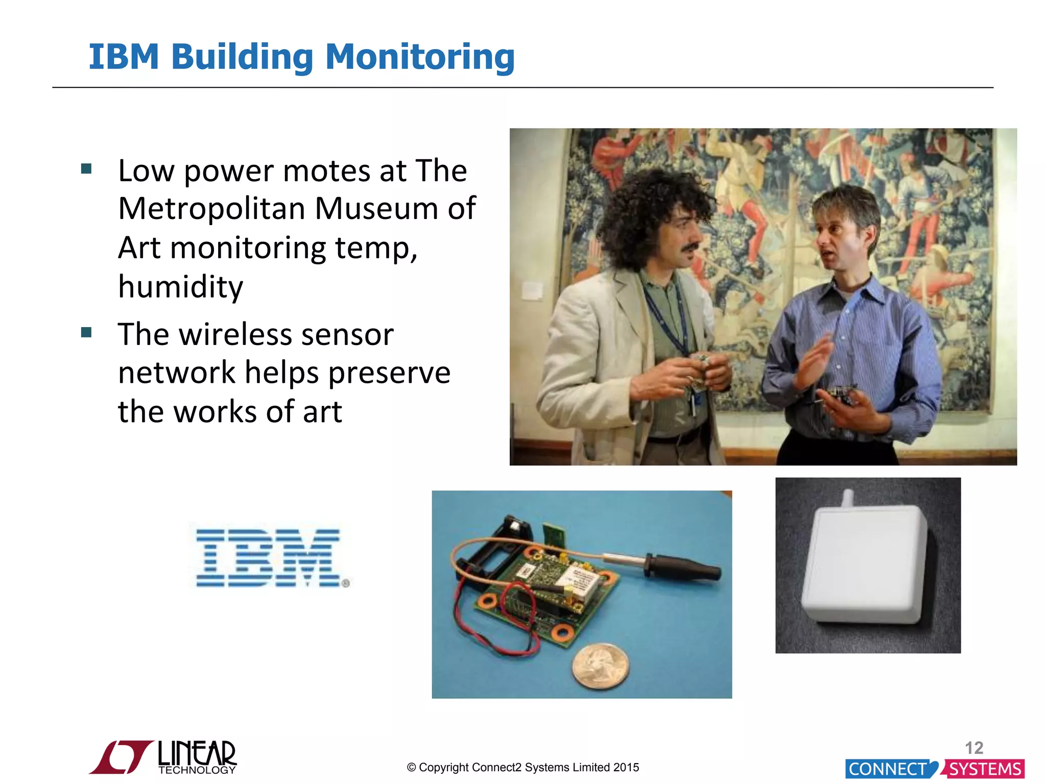 © Copyright Connect2 Systems Limited 2015 IBM Building Monitoring 12 §  Low  power  motes  at  The   Metropolitan  Museum  of   Art  monitoring  temp,   humidity   §  The  wireless  sensor   network  helps  preserve   the  works  of  art   