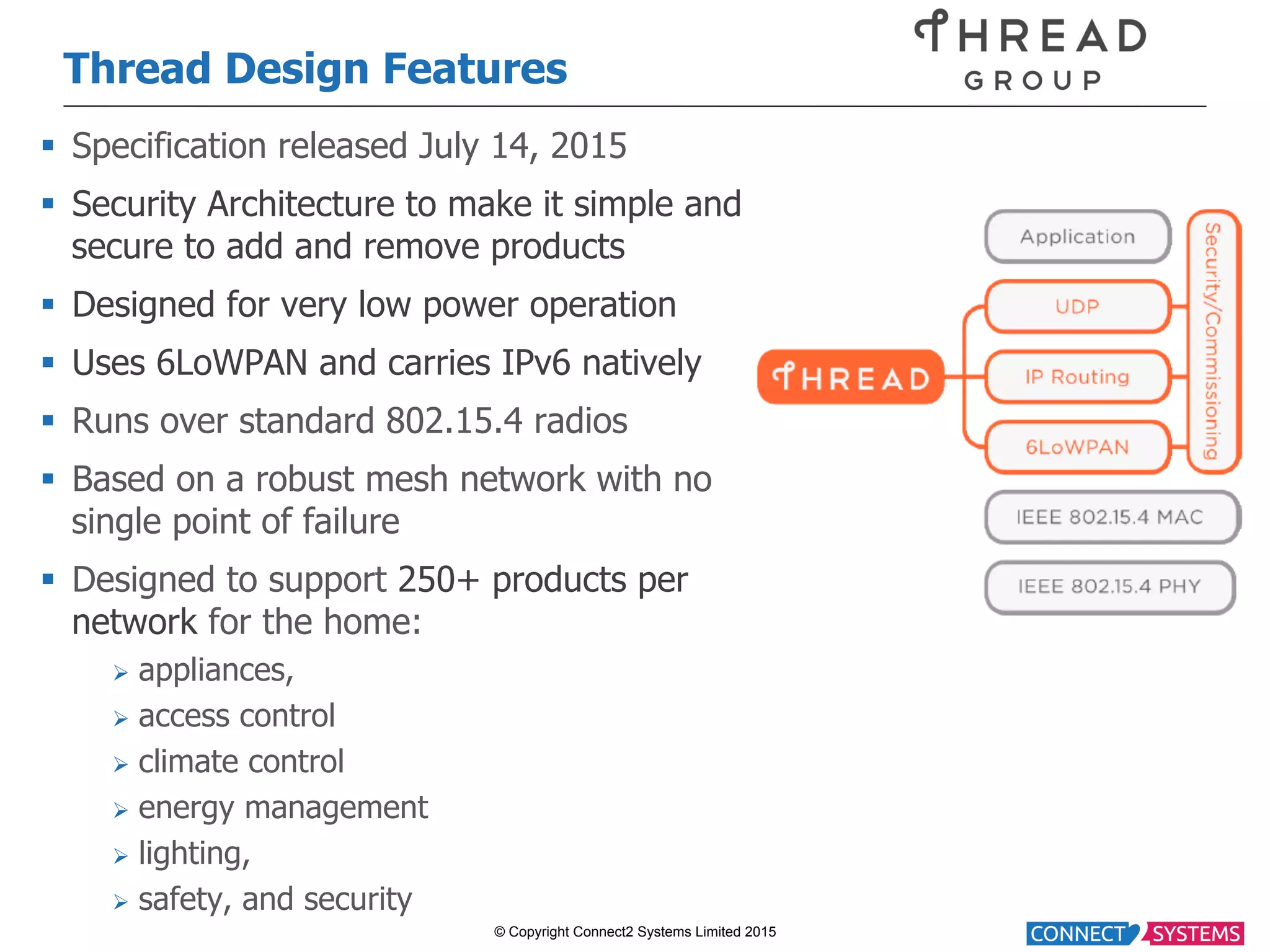 © Copyright Connect2 Systems Limited 2015 Thread Design Features §  Specification released July 14, 2015 §  Security Architecture to make it simple and secure to add and remove products §  Designed for very low power operation §  Uses 6LoWPAN and carries IPv6 natively §  Runs over standard 802.15.4 radios §  Based on a robust mesh network with no single point of failure §  Designed to support 250+ products per network for the home: Ø  appliances, Ø  access control Ø  climate control Ø  energy management Ø  lighting, Ø  safety, and security 