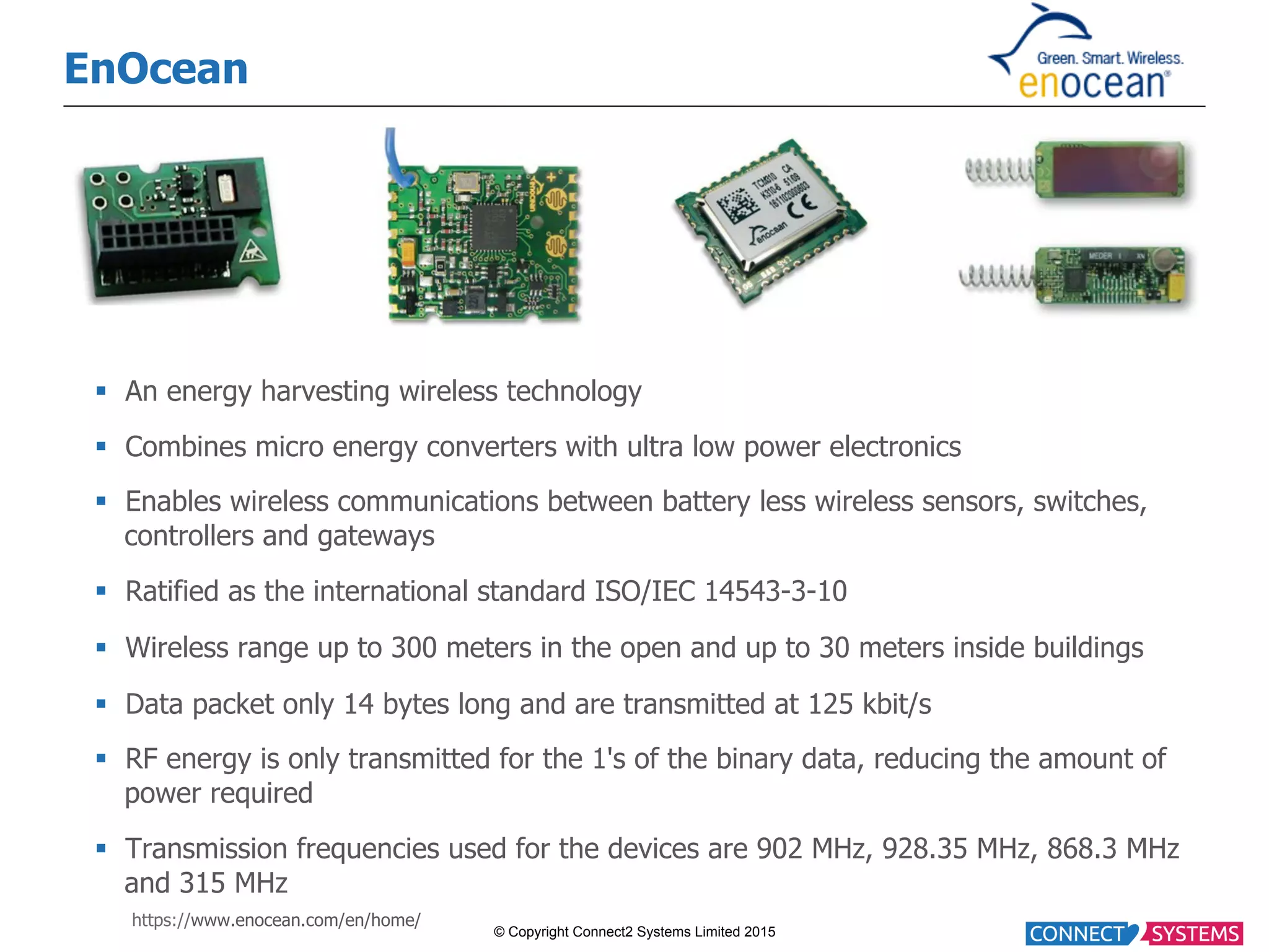© Copyright Connect2 Systems Limited 2015 EnOcean §  An energy harvesting wireless technology §  Combines micro energy converters with ultra low power electronics §  Enables wireless communications between battery less wireless sensors, switches, controllers and gateways §  Ratified as the international standard ISO/IEC 14543-3-10 §  Wireless range up to 300 meters in the open and up to 30 meters inside buildings §  Data packet only 14 bytes long and are transmitted at 125 kbit/s §  RF energy is only transmitted for the 1's of the binary data, reducing the amount of power required §  Transmission frequencies used for the devices are 902 MHz, 928.35 MHz, 868.3 MHz and 315 MHz https://www.enocean.com/en/home/ 