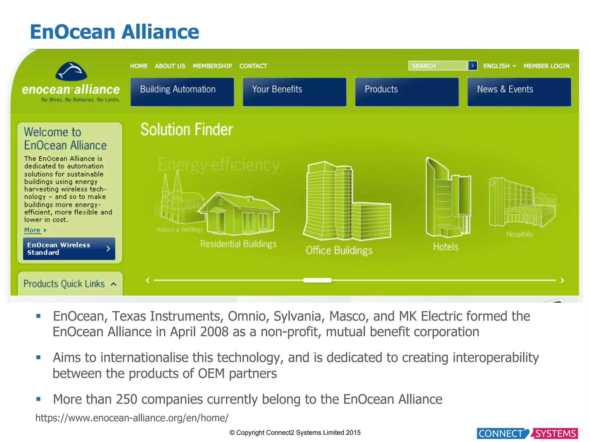© Copyright Connect2 Systems Limited 2015 EnOcean Alliance §  EnOcean, Texas Instruments, Omnio, Sylvania, Masco, and MK Electric formed the EnOcean Alliance in April 2008 as a non-profit, mutual benefit corporation §  Aims to internationalise this technology, and is dedicated to creating interoperability between the products of OEM partners §  More than 250 companies currently belong to the EnOcean Alliance https://www.enocean-alliance.org/en/home/ 