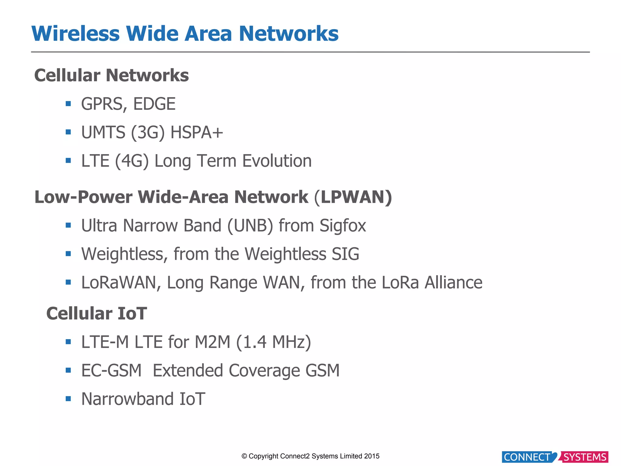 © Copyright Connect2 Systems Limited 2015 Wireless Wide Area Networks Cellular Networks §  GPRS, EDGE §  UMTS (3G) HSPA+ §  LTE (4G) Long Term Evolution Low-Power Wide-Area Network (LPWAN) §  Ultra Narrow Band (UNB) from Sigfox §  Weightless, from the Weightless SIG §  LoRaWAN, Long Range WAN, from the LoRa Alliance Cellular IoT §  LTE-M LTE for M2M (1.4 MHz) §  EC-GSM Extended Coverage GSM §  Narrowband IoT 