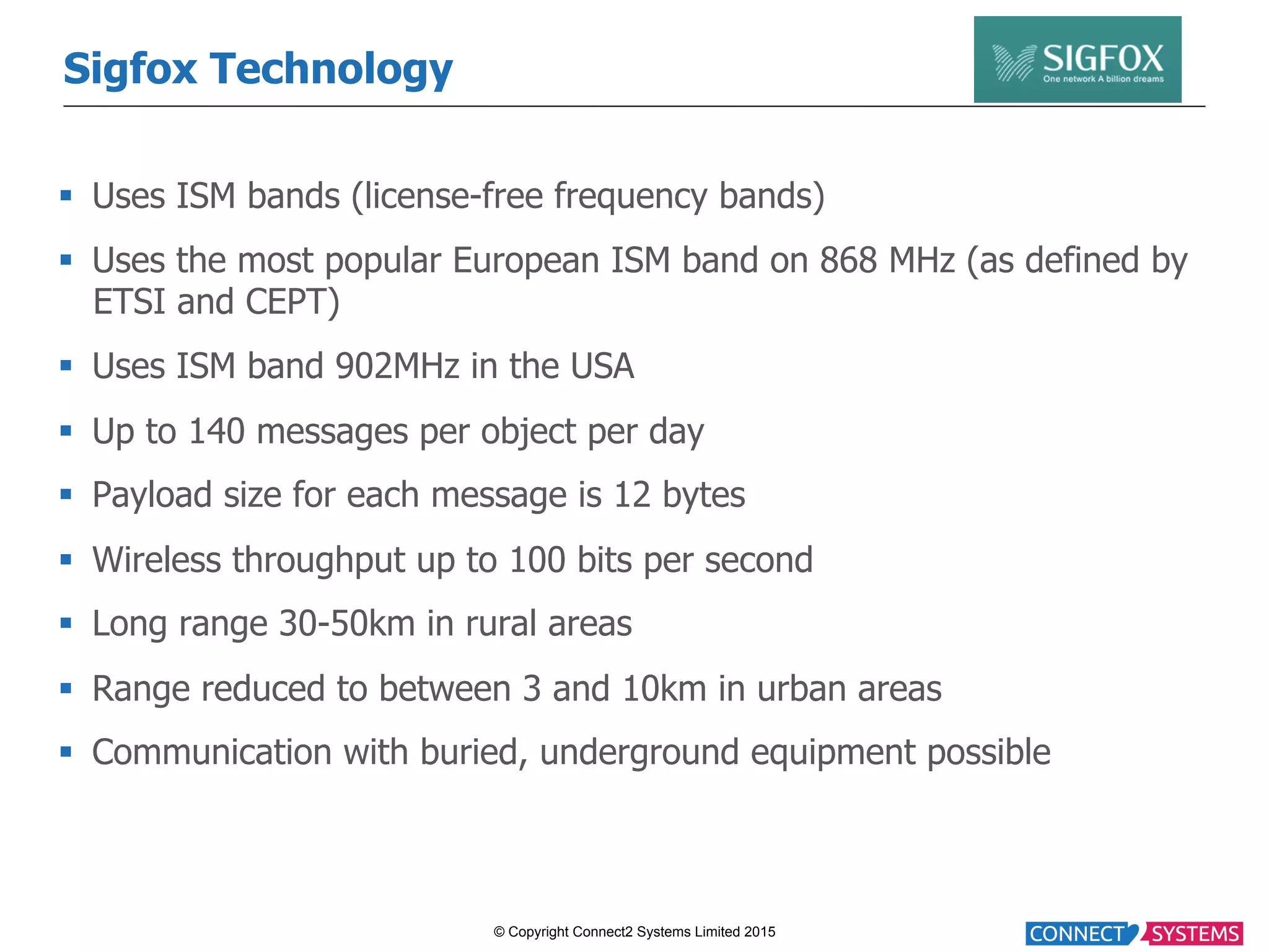 © Copyright Connect2 Systems Limited 2015 Sigfox Technology §  Uses ISM bands (license-free frequency bands) §  Uses the most popular European ISM band on 868 MHz (as defined by ETSI and CEPT) §  Uses ISM band 902MHz in the USA §  Up to 140 messages per object per day §  Payload size for each message is 12 bytes §  Wireless throughput up to 100 bits per second §  Long range 30-50km in rural areas §  Range reduced to between 3 and 10km in urban areas §  Communication with buried, underground equipment possible 